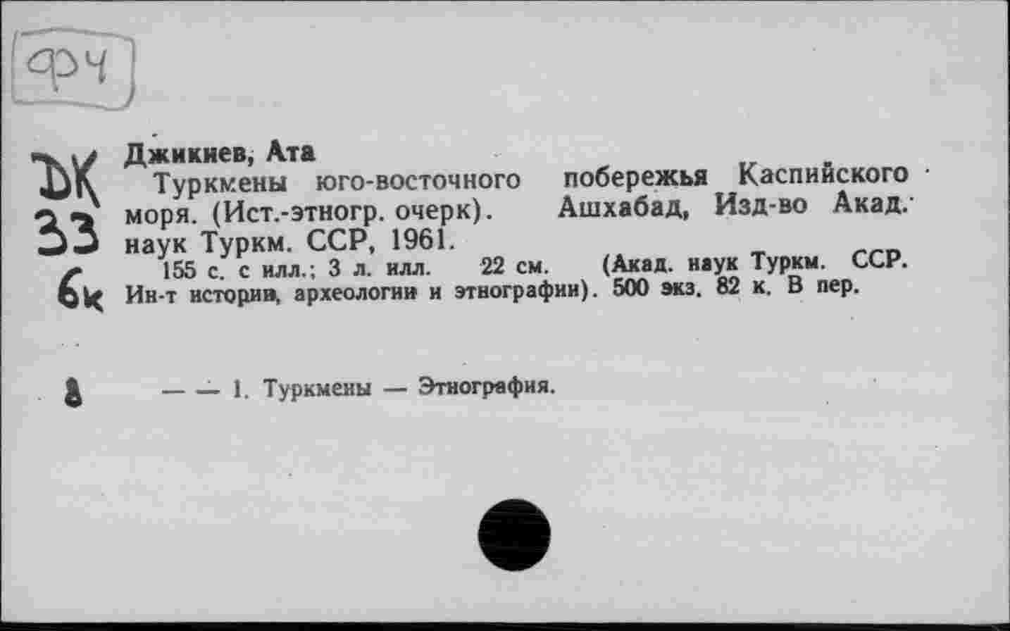 ﻿м
53
Джикиев, Ата
Туркмены юго-восточного побережья Каспийского моря. (Ист.-этногр. очерк). Ашхабад, Изд-во Акад, наук Туркм. ССР, 1961.
155 с. с илл., 3 л. илл. 22 см. (Акад, наук Туркм. ССР. Ин-т истории, археологии и этнографии). 500 экз. 82 к. В пер.
------ 1. Туркмены — Этнография.